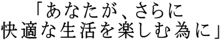 「あなたが、さらに 快適な生活を楽しむ為に」